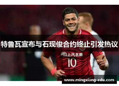 特鲁瓦宣布与石现俊合约终止引发热议